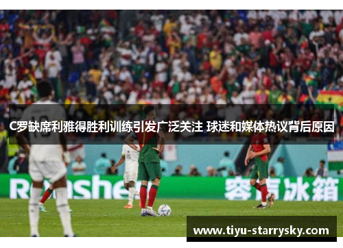 C罗缺席利雅得胜利训练引发广泛关注 球迷和媒体热议背后原因