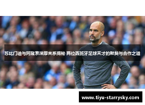 苏比门迪与阿隆索深厚关系揭秘 两位西班牙足球天才的默契与合作之道