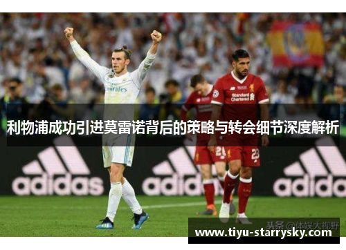利物浦成功引进莫雷诺背后的策略与转会细节深度解析